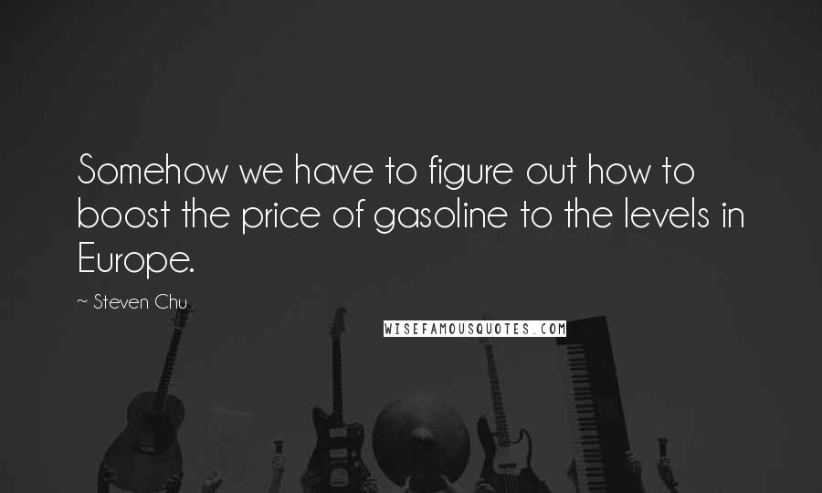 Steven Chu Quotes: Somehow we have to figure out how to boost the price of gasoline to the levels in Europe.