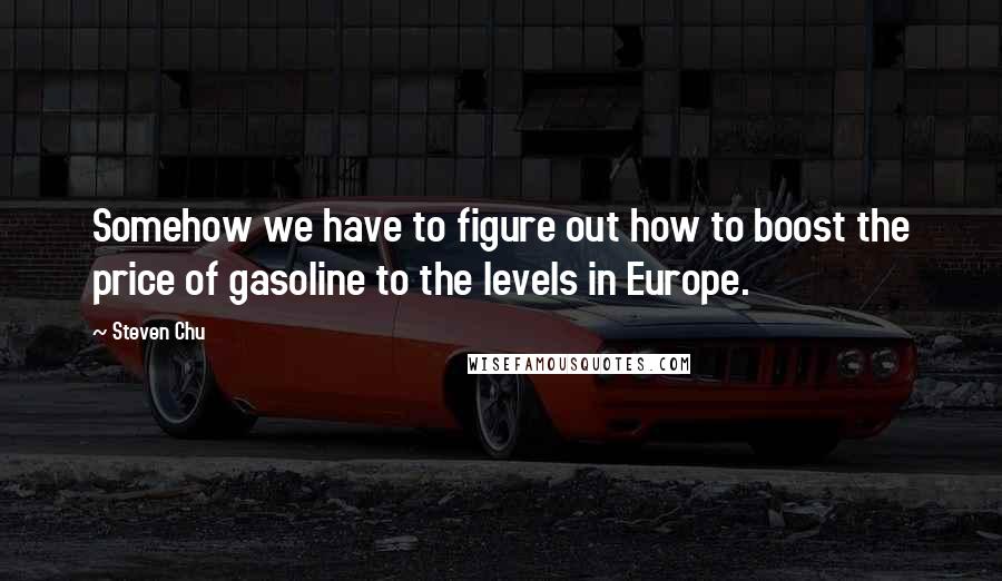 Steven Chu Quotes: Somehow we have to figure out how to boost the price of gasoline to the levels in Europe.