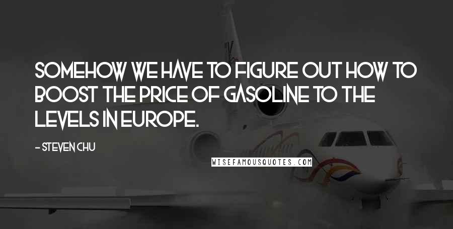 Steven Chu Quotes: Somehow we have to figure out how to boost the price of gasoline to the levels in Europe.