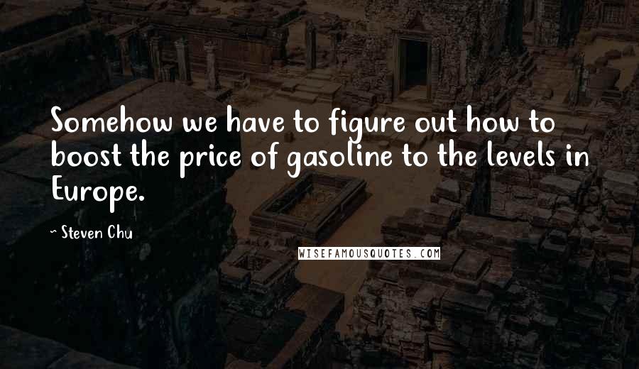 Steven Chu Quotes: Somehow we have to figure out how to boost the price of gasoline to the levels in Europe.