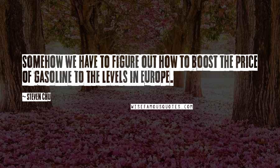 Steven Chu Quotes: Somehow we have to figure out how to boost the price of gasoline to the levels in Europe.