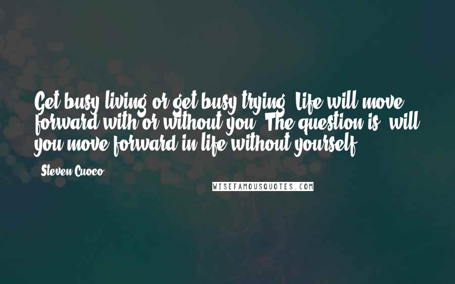 Steven Cuoco Quotes: Get busy living or get busy trying. Life will move forward with or without you. The question is; will you move forward in life without yourself?