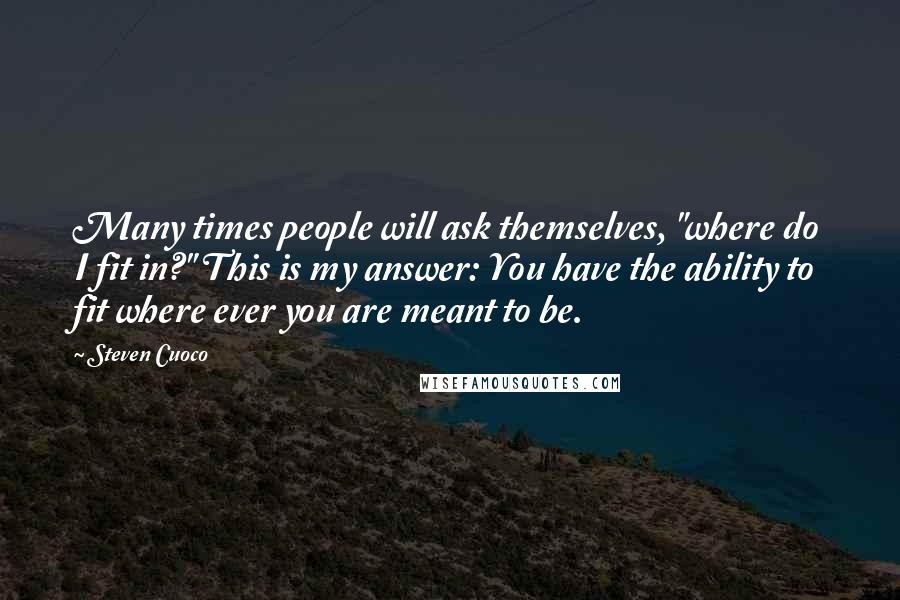 Steven Cuoco Quotes: Many times people will ask themselves, "where do I fit in?" This is my answer: You have the ability to fit where ever you are meant to be.