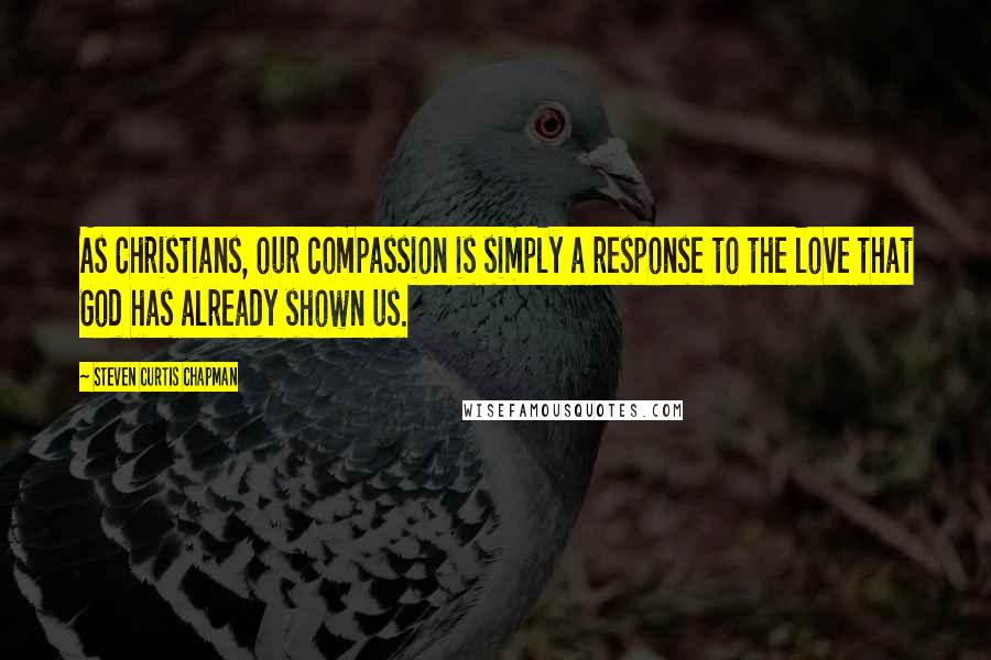 Steven Curtis Chapman Quotes: As Christians, our compassion is simply a response to the love that God has already shown us.