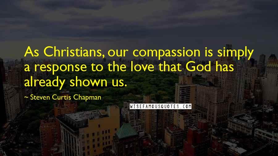 Steven Curtis Chapman Quotes: As Christians, our compassion is simply a response to the love that God has already shown us.