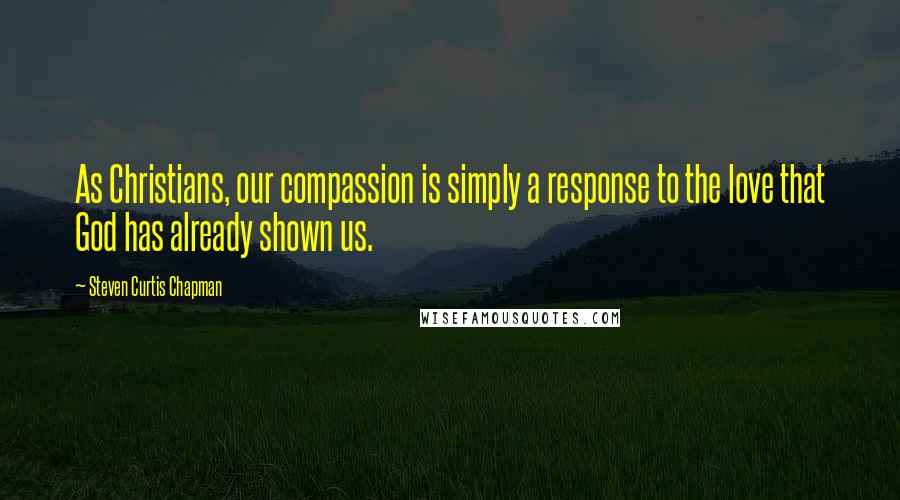 Steven Curtis Chapman Quotes: As Christians, our compassion is simply a response to the love that God has already shown us.