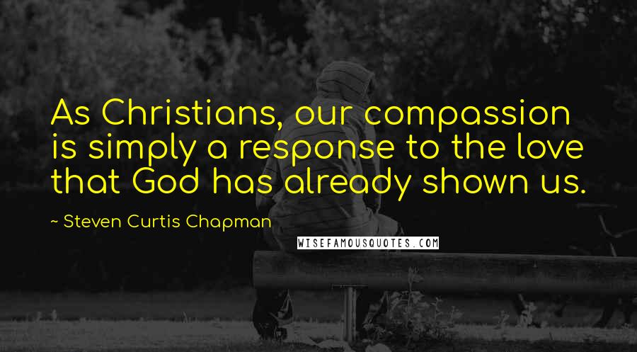 Steven Curtis Chapman Quotes: As Christians, our compassion is simply a response to the love that God has already shown us.