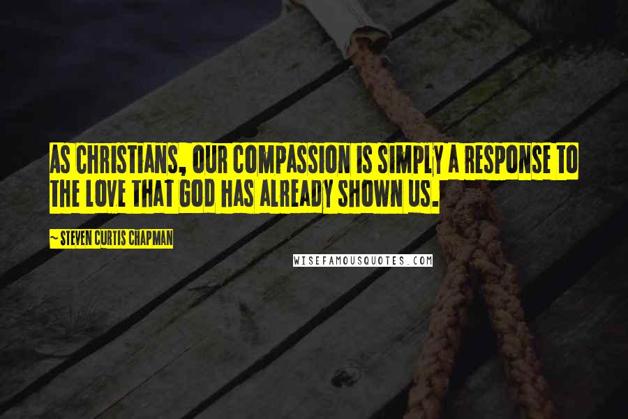 Steven Curtis Chapman Quotes: As Christians, our compassion is simply a response to the love that God has already shown us.