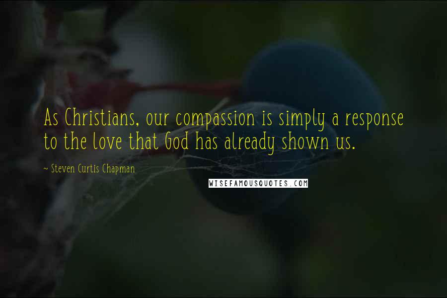 Steven Curtis Chapman Quotes: As Christians, our compassion is simply a response to the love that God has already shown us.