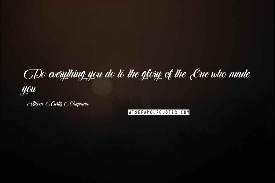 Steven Curtis Chapman Quotes: Do everything you do to the glory of the One who made you