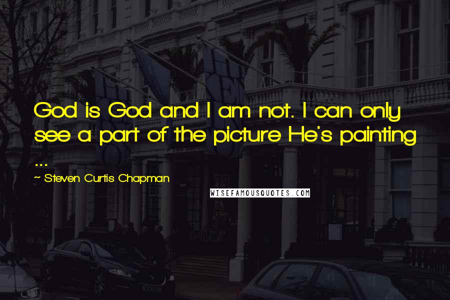 Steven Curtis Chapman Quotes: God is God and I am not. I can only see a part of the picture He's painting ...