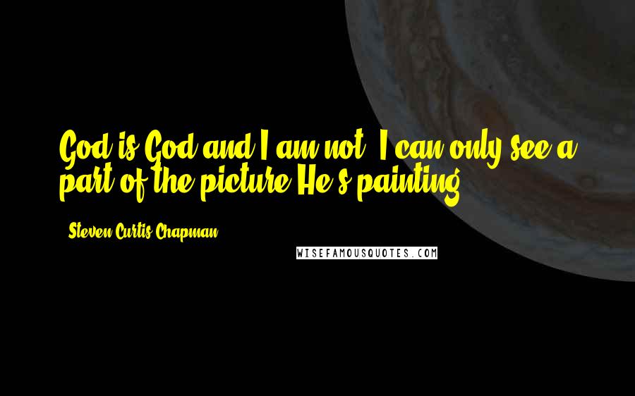 Steven Curtis Chapman Quotes: God is God and I am not. I can only see a part of the picture He's painting ...