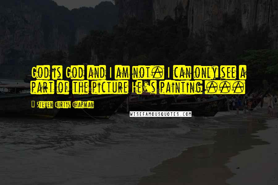 Steven Curtis Chapman Quotes: God is God and I am not. I can only see a part of the picture He's painting ...