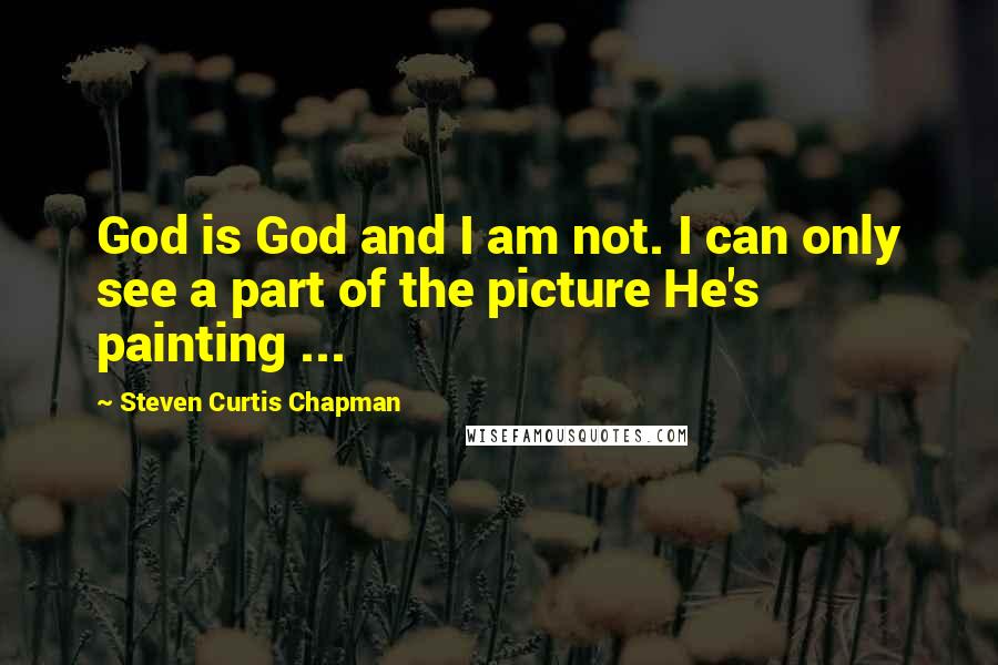 Steven Curtis Chapman Quotes: God is God and I am not. I can only see a part of the picture He's painting ...