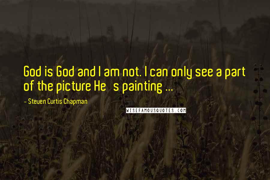 Steven Curtis Chapman Quotes: God is God and I am not. I can only see a part of the picture He's painting ...