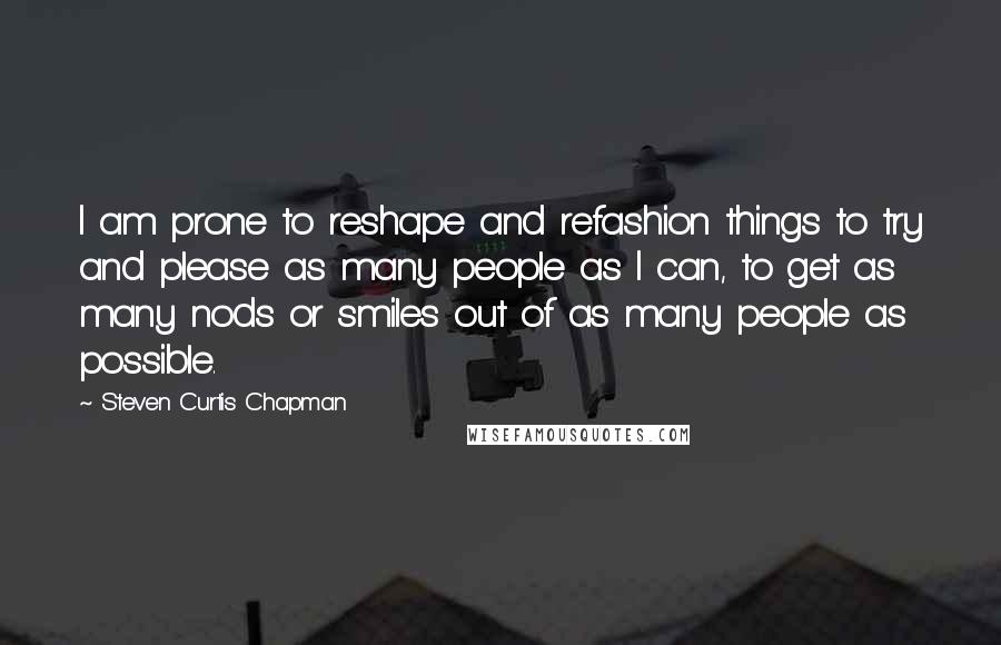 Steven Curtis Chapman Quotes: I am prone to reshape and refashion things to try and please as many people as I can, to get as many nods or smiles out of as many people as possible.