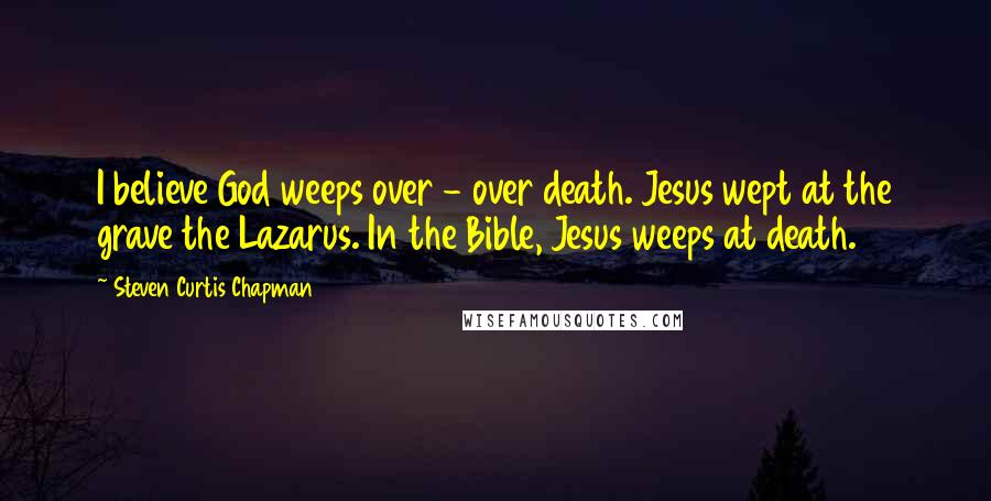 Steven Curtis Chapman Quotes: I believe God weeps over - over death. Jesus wept at the grave the Lazarus. In the Bible, Jesus weeps at death.