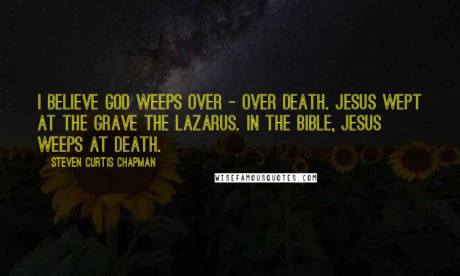 Steven Curtis Chapman Quotes: I believe God weeps over - over death. Jesus wept at the grave the Lazarus. In the Bible, Jesus weeps at death.