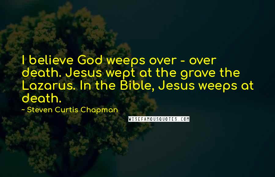 Steven Curtis Chapman Quotes: I believe God weeps over - over death. Jesus wept at the grave the Lazarus. In the Bible, Jesus weeps at death.