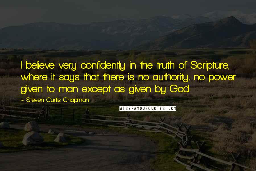 Steven Curtis Chapman Quotes: I believe very confidently in the truth of Scripture, where it says that there is no authority, no power given to man except as given by God.