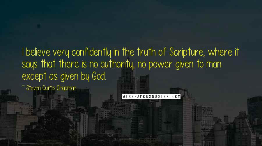 Steven Curtis Chapman Quotes: I believe very confidently in the truth of Scripture, where it says that there is no authority, no power given to man except as given by God.