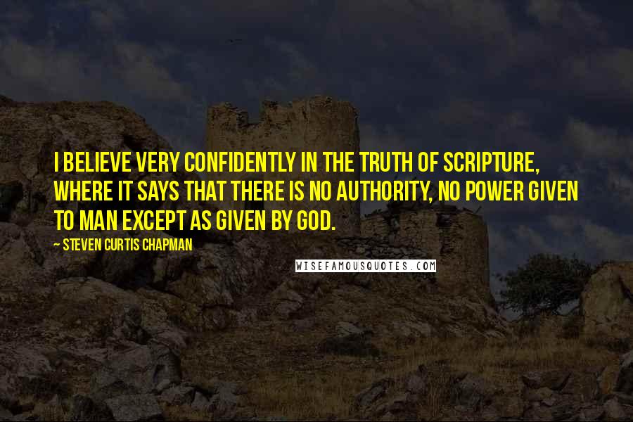 Steven Curtis Chapman Quotes: I believe very confidently in the truth of Scripture, where it says that there is no authority, no power given to man except as given by God.