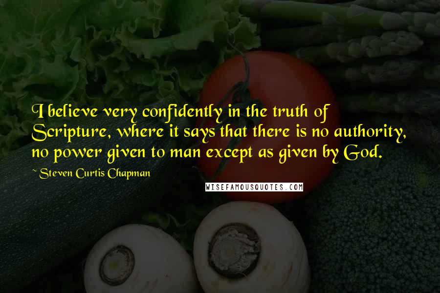 Steven Curtis Chapman Quotes: I believe very confidently in the truth of Scripture, where it says that there is no authority, no power given to man except as given by God.