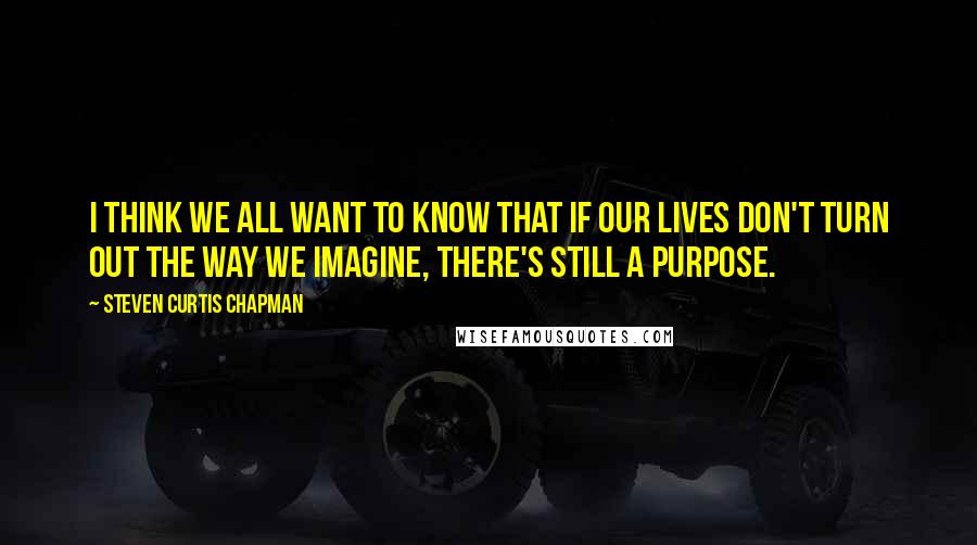 Steven Curtis Chapman Quotes: I think we all want to know that if our lives don't turn out the way we imagine, there's still a purpose.