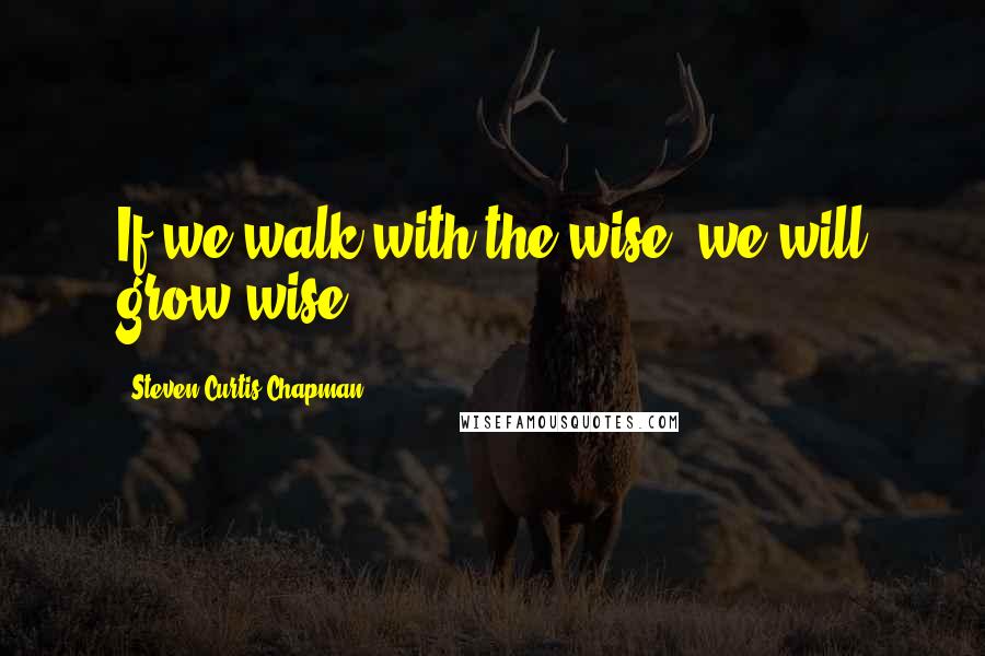 Steven Curtis Chapman Quotes: If we walk with the wise, we will grow wise.