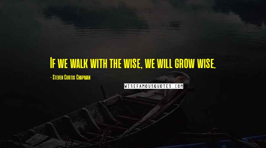 Steven Curtis Chapman Quotes: If we walk with the wise, we will grow wise.