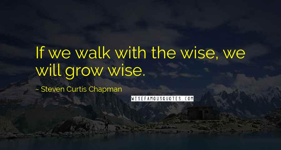 Steven Curtis Chapman Quotes: If we walk with the wise, we will grow wise.