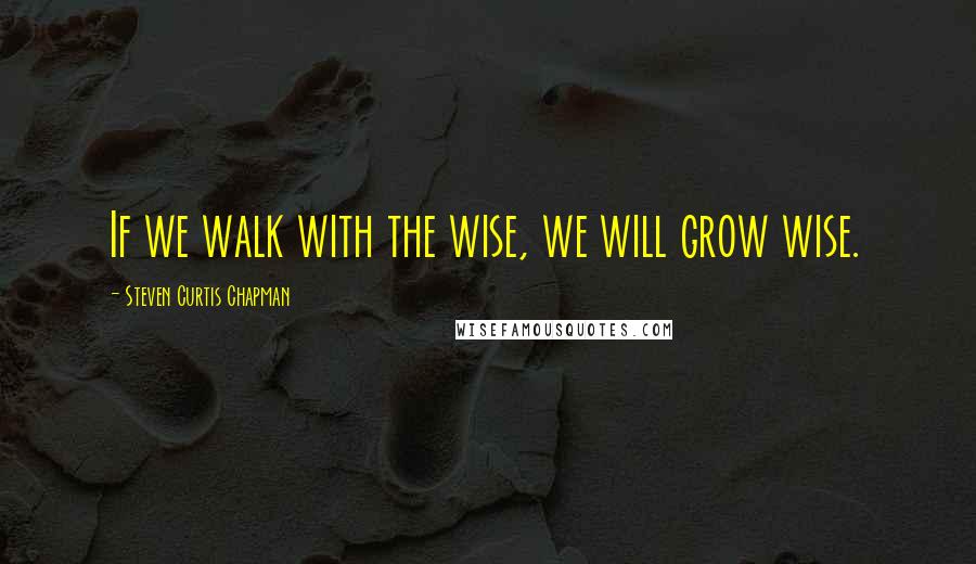 Steven Curtis Chapman Quotes: If we walk with the wise, we will grow wise.