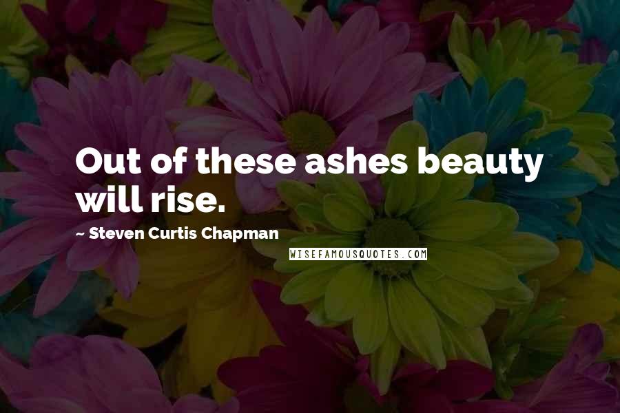 Steven Curtis Chapman Quotes: Out of these ashes beauty will rise.