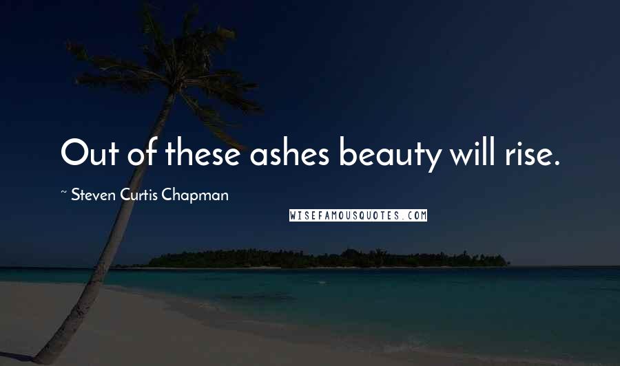 Steven Curtis Chapman Quotes: Out of these ashes beauty will rise.