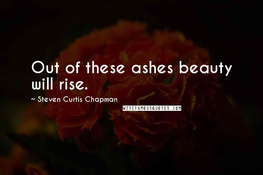 Steven Curtis Chapman Quotes: Out of these ashes beauty will rise.