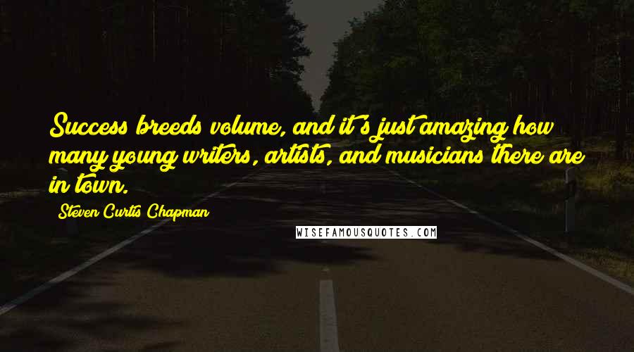 Steven Curtis Chapman Quotes: Success breeds volume, and it's just amazing how many young writers, artists, and musicians there are in town.