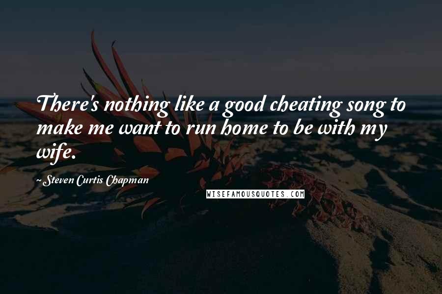 Steven Curtis Chapman Quotes: There's nothing like a good cheating song to make me want to run home to be with my wife.