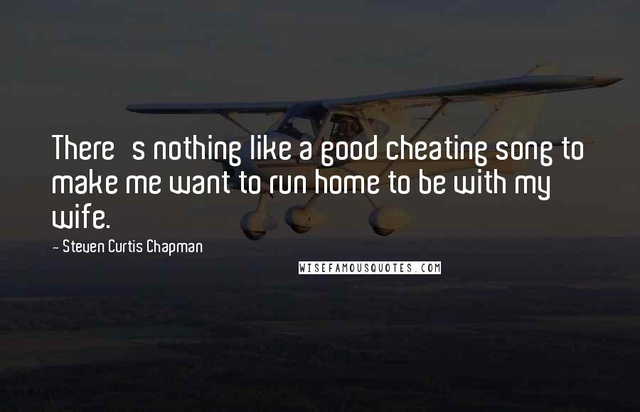 Steven Curtis Chapman Quotes: There's nothing like a good cheating song to make me want to run home to be with my wife.