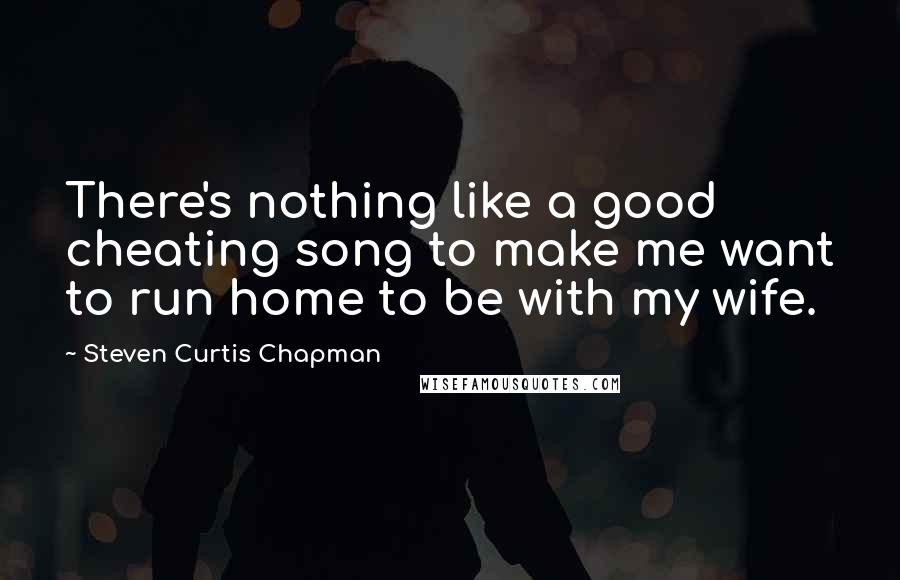 Steven Curtis Chapman Quotes: There's nothing like a good cheating song to make me want to run home to be with my wife.