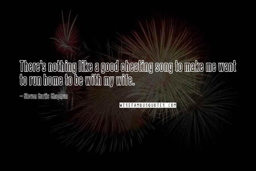 Steven Curtis Chapman Quotes: There's nothing like a good cheating song to make me want to run home to be with my wife.