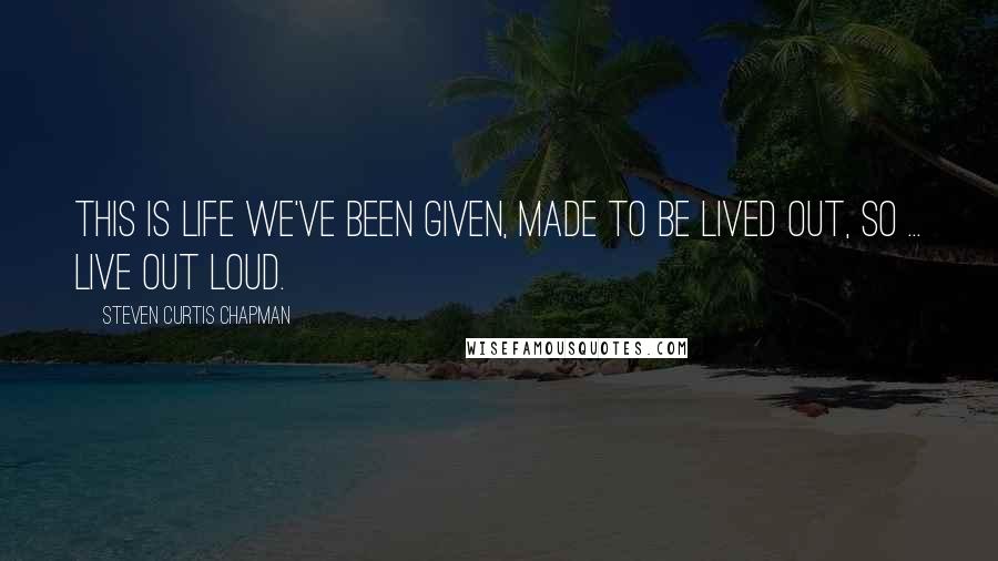 Steven Curtis Chapman Quotes: This is life we've been given, made to be lived out, so ... live out loud.