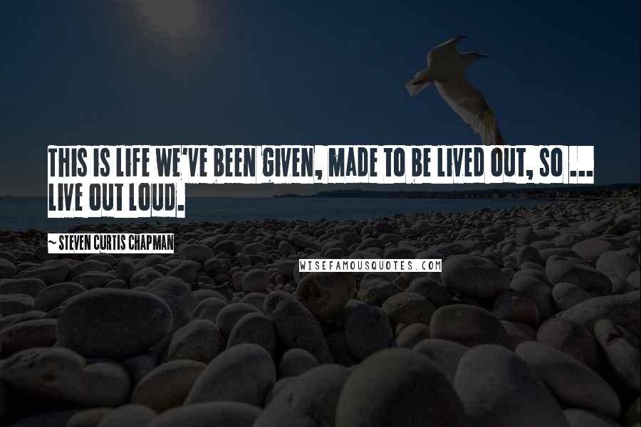 Steven Curtis Chapman Quotes: This is life we've been given, made to be lived out, so ... live out loud.