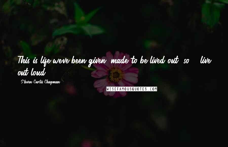 Steven Curtis Chapman Quotes: This is life we've been given, made to be lived out, so ... live out loud.