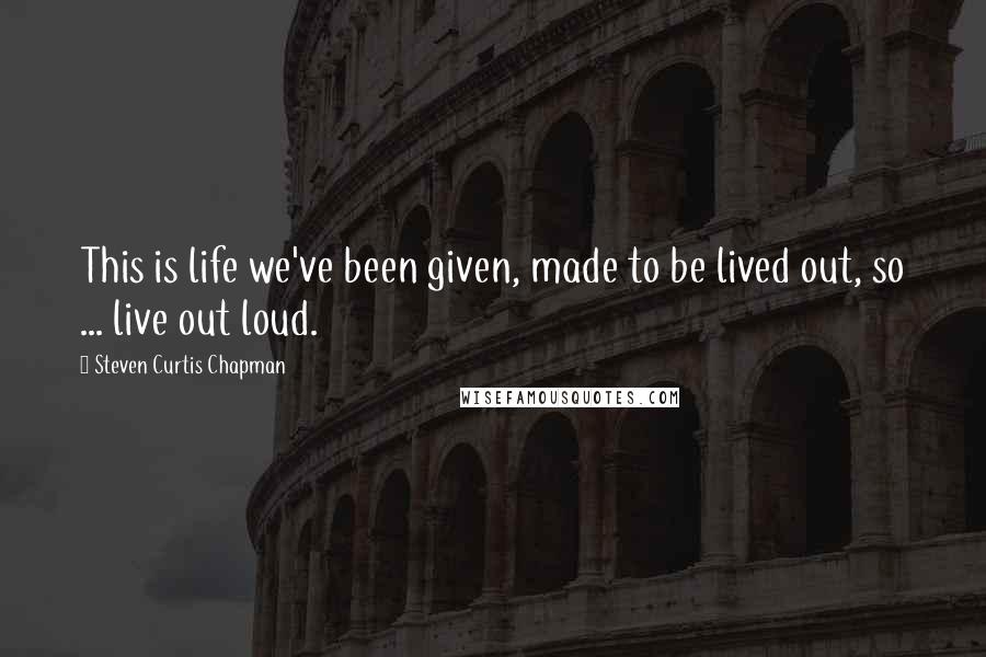 Steven Curtis Chapman Quotes: This is life we've been given, made to be lived out, so ... live out loud.