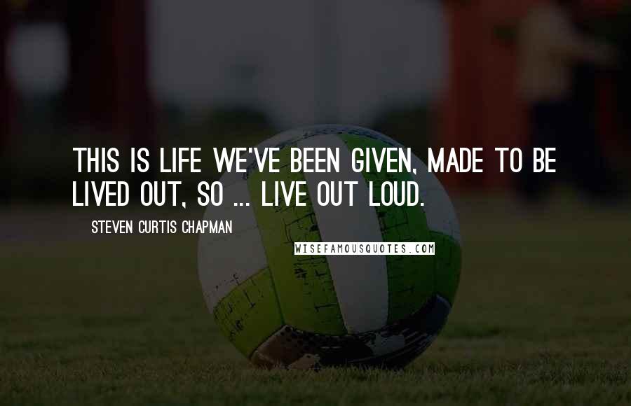 Steven Curtis Chapman Quotes: This is life we've been given, made to be lived out, so ... live out loud.