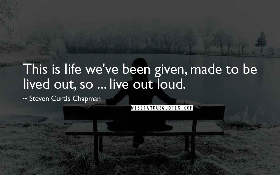 Steven Curtis Chapman Quotes: This is life we've been given, made to be lived out, so ... live out loud.