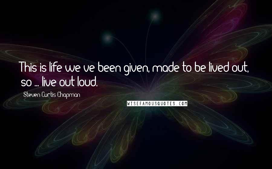Steven Curtis Chapman Quotes: This is life we've been given, made to be lived out, so ... live out loud.