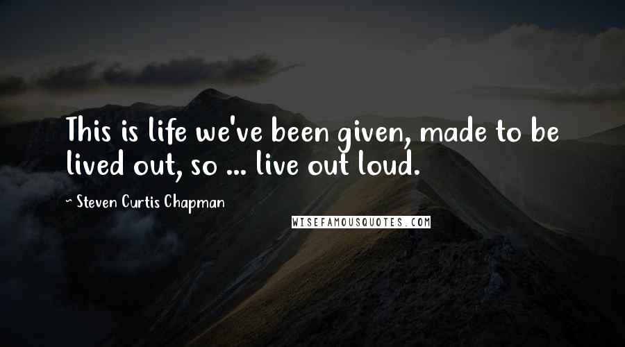 Steven Curtis Chapman Quotes: This is life we've been given, made to be lived out, so ... live out loud.