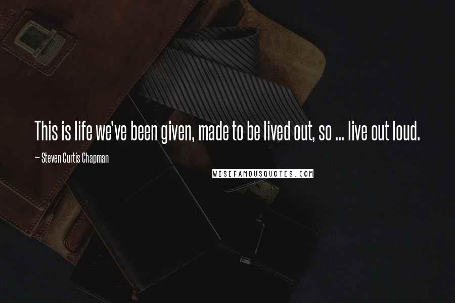 Steven Curtis Chapman Quotes: This is life we've been given, made to be lived out, so ... live out loud.