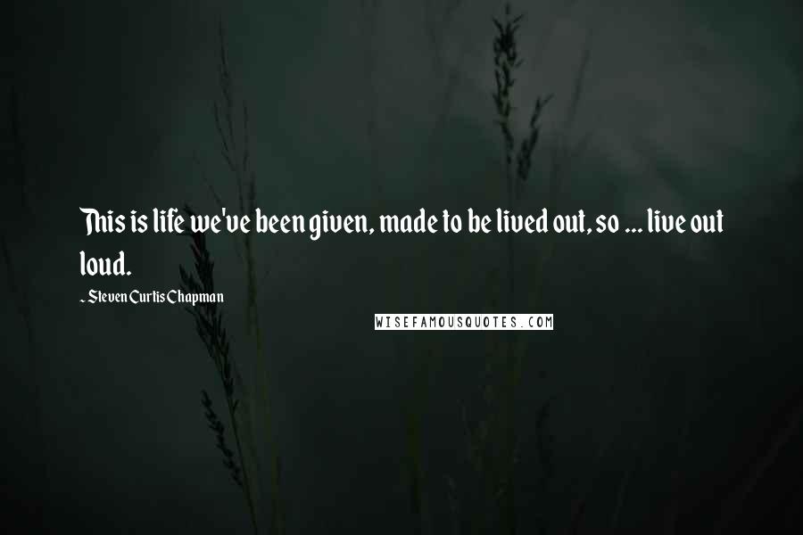 Steven Curtis Chapman Quotes: This is life we've been given, made to be lived out, so ... live out loud.